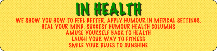 in health 
we shoW YOU HOW to feel better, apply HUMOUR in medical settings,
heal your mind, SUGGEST humour health columns
AMUSE YOURSELF BACK to HEALTH
Laugh YOUR WAY to FITNESS
SMILE YOUR BLUES To SUNSHINE 