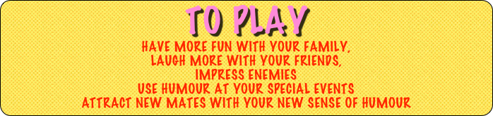 TO play
Have MORE FUN WITH YOUR family, 
Laugh more with your friends,
impress enemies
USE HUMOUR at YOUR SPECIAL EVENTS
attract new mates with your new sense of humour