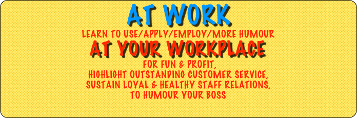 at work 
LEARN TO USE/apply/employ/MORE HUMOUR
at your workplace,
 for FUN & PROFIT, 
Highlight OUTSTANDING Customer SERVICE, 
SUSTAIN LOYAL & Healthy staff relations, 
to humour YOUR boss 
