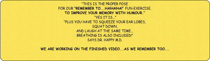 “This is the proper pose 
for our “Remember to...Ha!Ha!Ha!” FUn-exercise, 
to improve your memory with humour.”    
 “Yes it is...”   
“Plus you have to squeeze your ear lobes, 
squat down, 
and laugh at the same time...
breathing is also included!”
SAYS Dr. Happy M.D.

WE ARE WORKING ON THE FINISHED VIDEO...AS WE REMEMBER TOO...