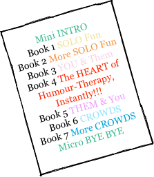 
Mini INTRO 
Book 1 SOLO Fun  
Book 2 More SOLO Fun 
Book 3 YOU & Them  
Book 4 The HEART of 
Humour-Therapy, Instantly!!!  
Book 5 THEM & You  
Book 6 CROWDS 
Book 7 More CROWDS
Micro BYE BYE 